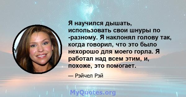 Я научился дышать, использовать свои шнуры по -разному. Я наклонял голову так, когда говорил, что это было нехорошо для моего горла. Я работал над всем этим, и, похоже, это помогает.