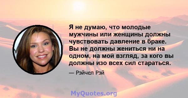 Я не думаю, что молодые мужчины или женщины должны чувствовать давление в браке. Вы не должны жениться ни на одном, на мой взгляд, за кого вы должны изо всех сил стараться.