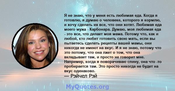 Я не знаю, что у меня есть любимая еда. Когда я готовлю, я думаю о человеке, которого я кормлю, и хочу сделать их все, что они хотят. Любимая еда моего мужа - Карбонара. Думаю, моя любимая еда - это все, что делает моя