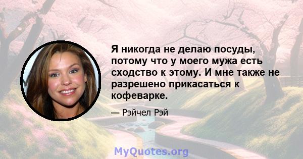 Я никогда не делаю посуды, потому что у моего мужа есть сходство к этому. И мне также не разрешено прикасаться к кофеварке.