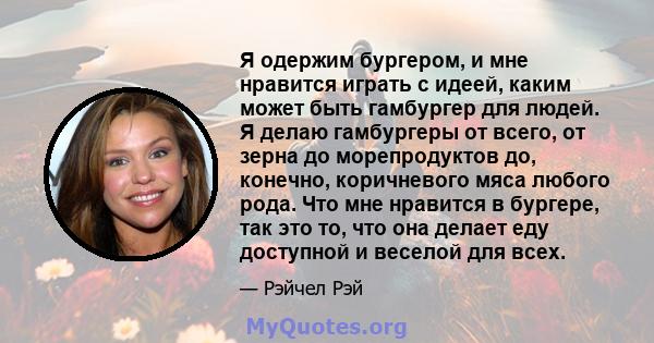 Я одержим бургером, и мне нравится играть с идеей, каким может быть гамбургер для людей. Я делаю гамбургеры от всего, от зерна до морепродуктов до, конечно, коричневого мяса любого рода. Что мне нравится в бургере, так