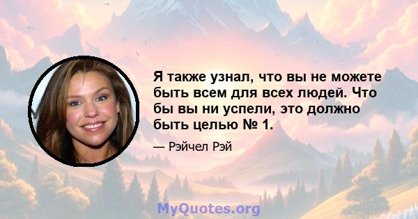 Я также узнал, что вы не можете быть всем для всех людей. Что бы вы ни успели, это должно быть целью № 1.