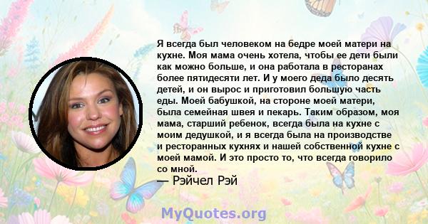 Я всегда был человеком на бедре моей матери на кухне. Моя мама очень хотела, чтобы ее дети были как можно больше, и она работала в ресторанах более пятидесяти лет. И у моего деда было десять детей, и он вырос и