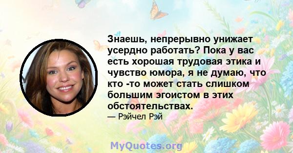 Знаешь, непрерывно унижает усердно работать? Пока у вас есть хорошая трудовая этика и чувство юмора, я не думаю, что кто -то может стать слишком большим эгоистом в этих обстоятельствах.