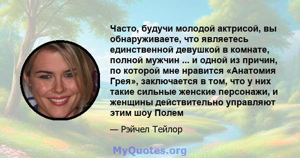 Часто, будучи молодой актрисой, вы обнаруживаете, что являетесь единственной девушкой в ​​комнате, полной мужчин ... и одной из причин, по которой мне нравится «Анатомия Грея», заключается в том, что у них такие сильные 