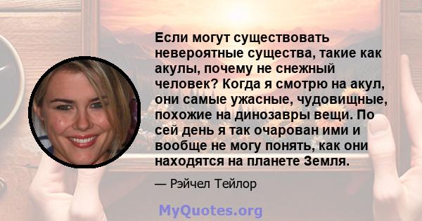 Если могут существовать невероятные существа, такие как акулы, почему не снежный человек? Когда я смотрю на акул, они самые ужасные, чудовищные, похожие на динозавры вещи. По сей день я так очарован ими и вообще не могу 