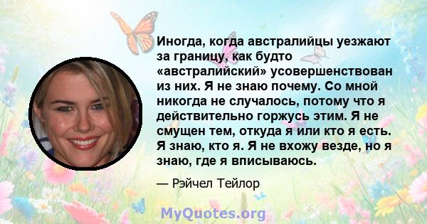 Иногда, когда австралийцы уезжают за границу, как будто «австралийский» усовершенствован из них. Я не знаю почему. Со мной никогда не случалось, потому что я действительно горжусь этим. Я не смущен тем, откуда я или кто 