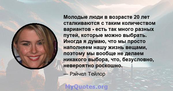 Молодые люди в возрасте 20 лет сталкиваются с таким количеством вариантов - есть так много разных путей, которые можно выбрать. Иногда я думаю, что мы просто наполняем нашу жизнь вещами, поэтому мы вообще не делаем