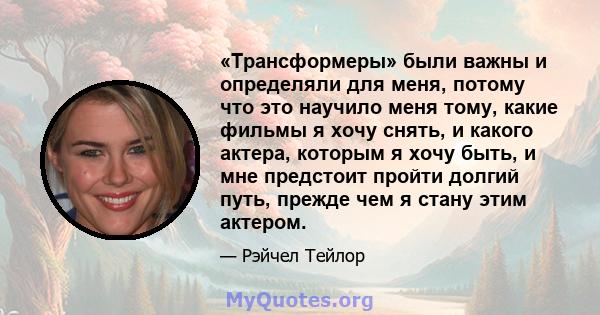 «Трансформеры» были важны и определяли для меня, потому что это научило меня тому, какие фильмы я хочу снять, и какого актера, которым я хочу быть, и мне предстоит пройти долгий путь, прежде чем я стану этим актером.