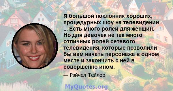 Я большой поклонник хороших, процедурных шоу на телевидении ... Есть много ролей для женщин. Но для девочек не так много отличных ролей сетевого телевидения, которые позволили бы вам начать персонажа в одном месте и