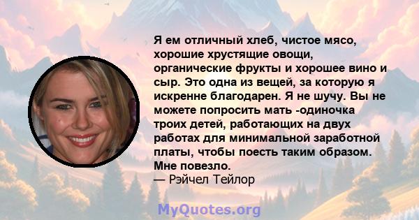 Я ем отличный хлеб, чистое мясо, хорошие хрустящие овощи, органические фрукты и хорошее вино и сыр. Это одна из вещей, за которую я искренне благодарен. Я не шучу. Вы не можете попросить мать -одиночка троих детей,