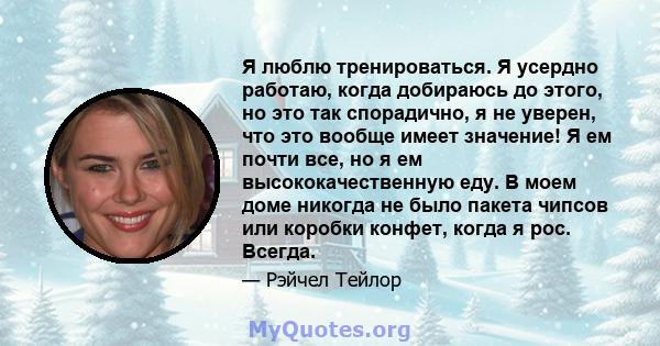 Я люблю тренироваться. Я усердно работаю, когда добираюсь до этого, но это так спорадично, я не уверен, что это вообще имеет значение! Я ем почти все, но я ем высококачественную еду. В моем доме никогда не было пакета