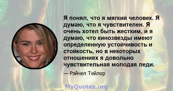 Я понял, что я мягкий человек. Я думаю, что я чувствителен. Я очень хотел быть жестким, и я думаю, что кинозвезды имеют определенную устойчивость и стойкость, но в некоторых отношениях я довольно чувствительная молодая