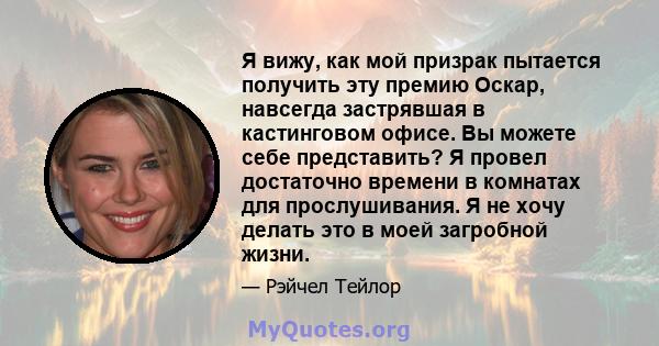 Я вижу, как мой призрак пытается получить эту премию Оскар, навсегда застрявшая в кастинговом офисе. Вы можете себе представить? Я провел достаточно времени в комнатах для прослушивания. Я не хочу делать это в моей