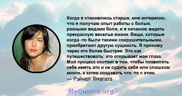 Когда я становлюсь старше, мне интересно, что я получаю опыт работы с болью, разными видами боли, и я начинаю видеть прекрасную веселье жизни. Вещи, которые когда -то были такими сокрушительными, приобретают другую