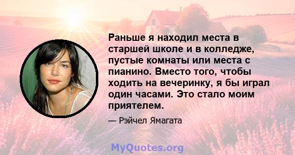 Раньше я находил места в старшей школе и в колледже, пустые комнаты или места с пианино. Вместо того, чтобы ходить на вечеринку, я бы играл один часами. Это стало моим приятелем.