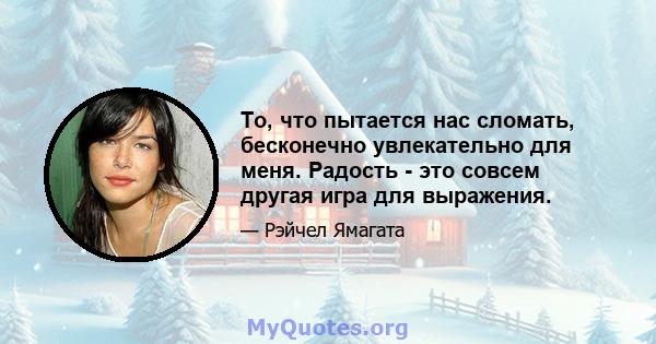 То, что пытается нас сломать, бесконечно увлекательно для меня. Радость - это совсем другая игра для выражения.