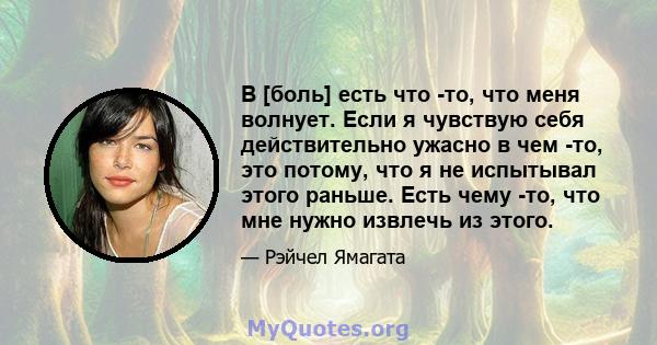 В [боль] есть что -то, что меня волнует. Если я чувствую себя действительно ужасно в чем -то, это потому, что я не испытывал этого раньше. Есть чему -то, что мне нужно извлечь из этого.