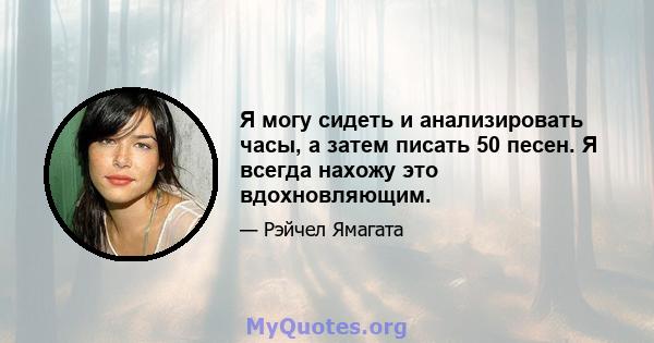 Я могу сидеть и анализировать часы, а затем писать 50 песен. Я всегда нахожу это вдохновляющим.