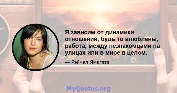 Я зависим от динамики отношений, будь то влюблены, работа, между незнакомцами на улицах или в мире в целом.