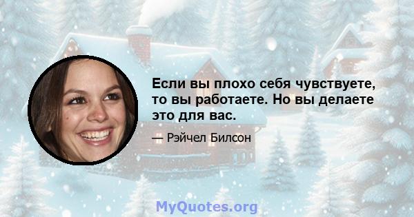 Если вы плохо себя чувствуете, то вы работаете. Но вы делаете это для вас.