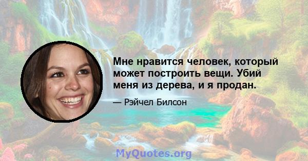 Мне нравится человек, который может построить вещи. Убий меня из дерева, и я продан.