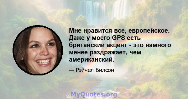 Мне нравится все, европейское. Даже у моего GPS есть британский акцент - это намного менее раздражает, чем американский.