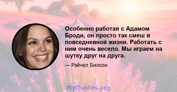 Особенно работая с Адамом Броди, он просто так смеш в повседневной жизни. Работать с ним очень весело. Мы играем на шутку друг на друга.