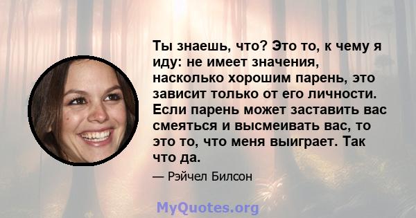 Ты знаешь, что? Это то, к чему я иду: не имеет значения, насколько хорошим парень, это зависит только от его личности. Если парень может заставить вас смеяться и высмеивать вас, то это то, что меня выиграет. Так что да.