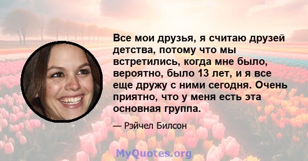 Все мои друзья, я считаю друзей детства, потому что мы встретились, когда мне было, вероятно, было 13 лет, и я все еще дружу с ними сегодня. Очень приятно, что у меня есть эта основная группа.