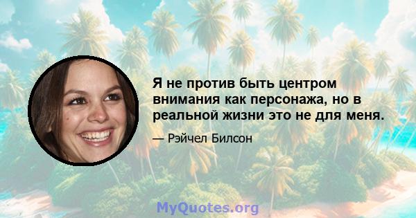 Я не против быть центром внимания как персонажа, но в реальной жизни это не для меня.