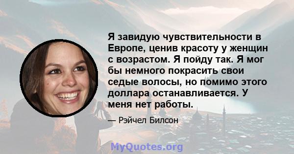 Я завидую чувствительности в Европе, ценив красоту у женщин с возрастом. Я пойду так. Я мог бы немного покрасить свои седые волосы, но помимо этого доллара останавливается. У меня нет работы.