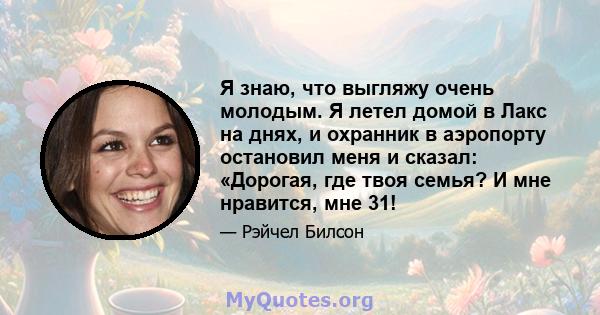 Я знаю, что выгляжу очень молодым. Я летел домой в Лакс на днях, и охранник в аэропорту остановил меня и сказал: «Дорогая, где твоя семья? И мне нравится, мне 31!