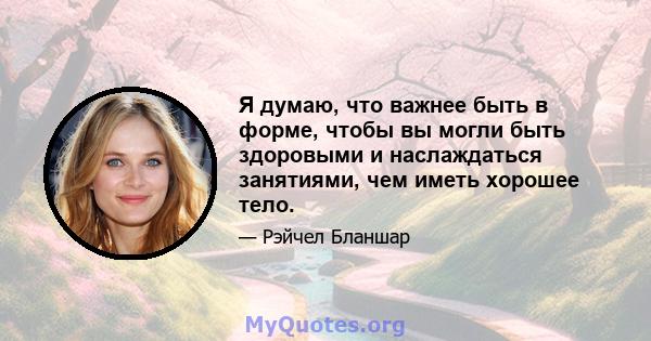 Я думаю, что важнее быть в форме, чтобы вы могли быть здоровыми и наслаждаться занятиями, чем иметь хорошее тело.