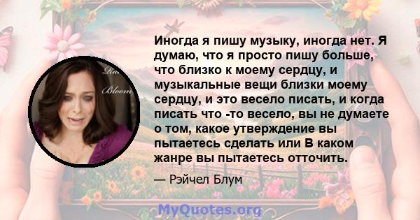 Иногда я пишу музыку, иногда нет. Я думаю, что я просто пишу больше, что близко к моему сердцу, и музыкальные вещи близки моему сердцу, и это весело писать, и когда писать что -то весело, вы не думаете о том, какое