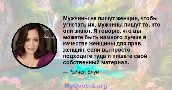 Мужчины не пишут женщин, чтобы угнетать их, мужчины пишут то, что они знают. Я говорю, что вы можете быть намного лучше в качестве женщины для прав женщин, если вы просто подходите туда и пишете свой собственный