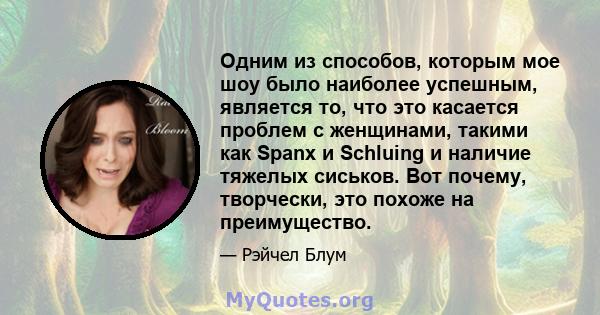 Одним из способов, которым мое шоу было наиболее успешным, является то, что это касается проблем с женщинами, такими как Spanx и Schluing и наличие тяжелых сиськов. Вот почему, творчески, это похоже на преимущество.