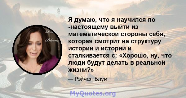 Я думаю, что я научился по -настоящему выйти из математической стороны себя, которая смотрит на структуру истории и истории и сталкивается с: «Хорошо, ну, что люди будут делать в реальной жизни?»