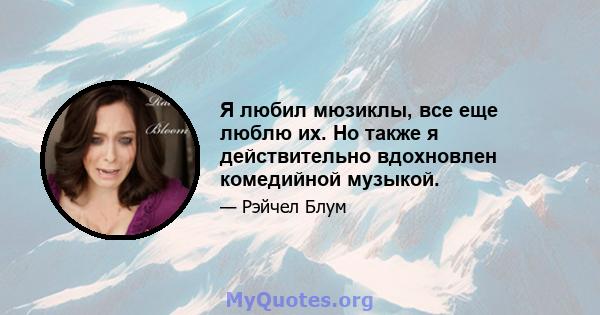 Я любил мюзиклы, все еще люблю их. Но также я действительно вдохновлен комедийной музыкой.