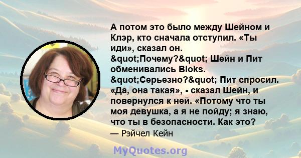 А потом это было между Шейном и Клэр, кто сначала отступил. «Ты иди», сказал он. "Почему?" Шейн и Пит обменивались Bloks. "Серьезно?" Пит спросил. «Да, она такая», - сказал Шейн, и повернулся к ней.