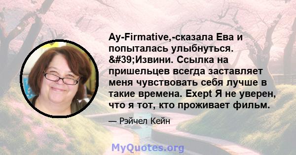 Ay-Firmative,-сказала Ева и попыталась улыбнуться. 'Извини. Ссылка на пришельцев всегда заставляет меня чувствовать себя лучше в такие времена. Exept Я не уверен, что я тот, кто проживает фильм.