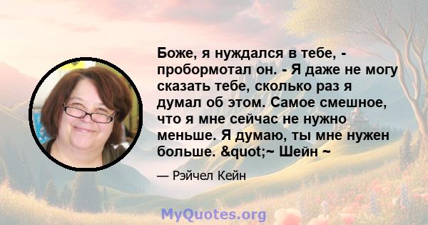 Боже, я нуждался в тебе, - пробормотал он. - Я даже не могу сказать тебе, сколько раз я думал об этом. Самое смешное, что я мне сейчас не нужно меньше. Я думаю, ты мне нужен больше. "~ Шейн ~