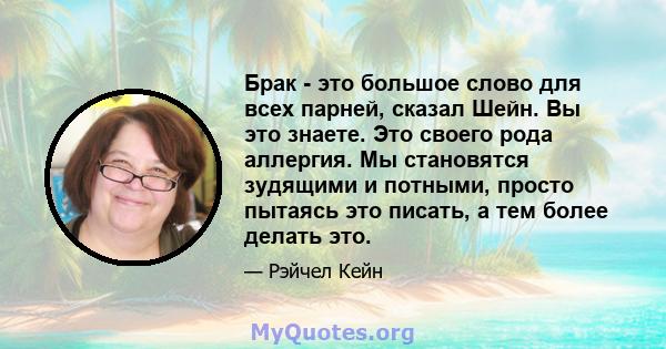 Брак - это большое слово для всех парней, сказал Шейн. Вы это знаете. Это своего рода аллергия. Мы становятся зудящими и потными, просто пытаясь это писать, а тем более делать это.