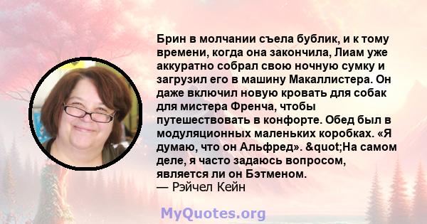 Брин в молчании съела бублик, и к тому времени, когда она закончила, Лиам уже аккуратно собрал свою ночную сумку и загрузил его в машину Макаллистера. Он даже включил новую кровать для собак для мистера Френча, чтобы