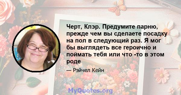 Черт, Клэр. Предумите парню, прежде чем вы сделаете посадку на пол в следующий раз. Я мог бы выглядеть все героично и поймать тебя или что -то в этом роде