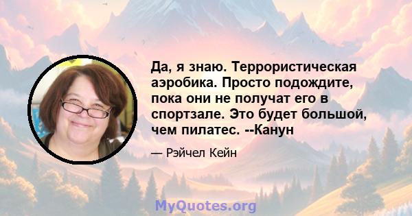 Да, я знаю. Террористическая аэробика. Просто подождите, пока они не получат его в спортзале. Это будет большой, чем пилатес. --Канун