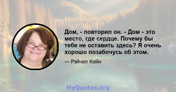 Дом, - повторил он. - Дом - это место, где сердце. Почему бы тебе не оставить здесь? Я очень хорошо позабочусь об этом.