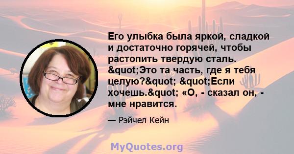 Его улыбка была яркой, сладкой и достаточно горячей, чтобы растопить твердую сталь. "Это та часть, где я тебя целую?" "Если хочешь." «О, - сказал он, - мне нравится.