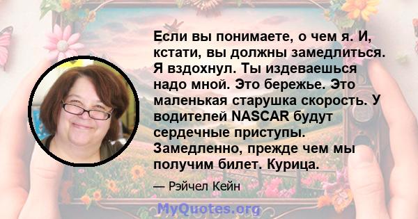 Если вы понимаете, о чем я. И, кстати, вы должны замедлиться. Я вздохнул. Ты издеваешься надо мной. Это бережье. Это маленькая старушка скорость. У водителей NASCAR будут сердечные приступы. Замедленно, прежде чем мы