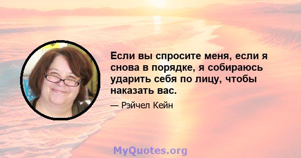 Если вы спросите меня, если я снова в порядке, я собираюсь ударить себя по лицу, чтобы наказать вас.